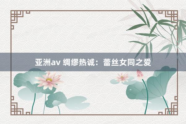 亚洲av 绸缪热诚：蕾丝女同之爱