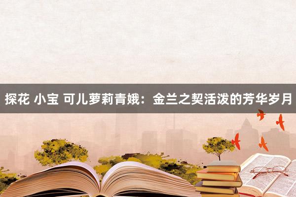 探花 小宝 可儿萝莉青娥：金兰之契活泼的芳华岁月