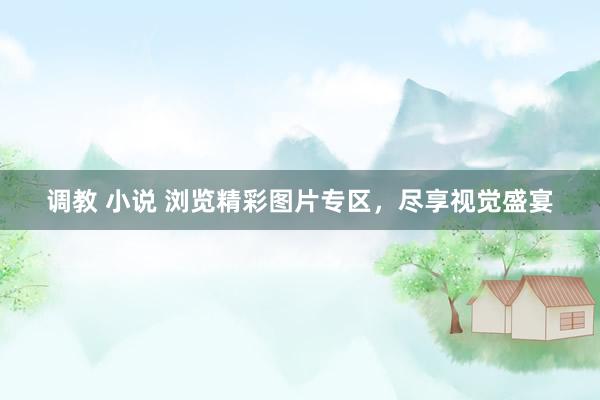 调教 小说 浏览精彩图片专区，尽享视觉盛宴