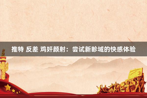 推特 反差 鸡奸颜射：尝试新畛域的快感体验