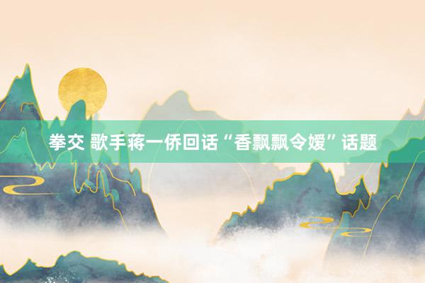 拳交 歌手蒋一侨回话“香飘飘令嫒”话题