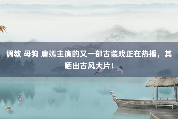调教 母狗 唐嫣主演的又一部古装戏正在热播，其晒出古风大片！