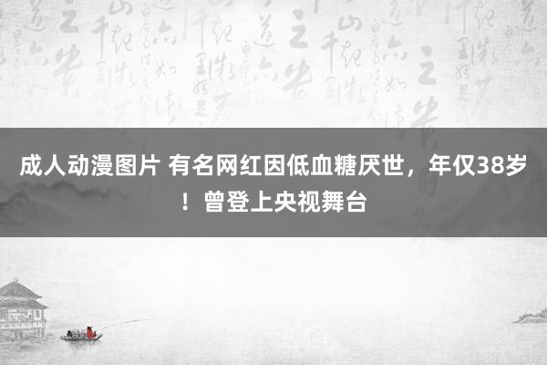 成人动漫图片 有名网红因低血糖厌世，年仅38岁！曾登上央视舞台