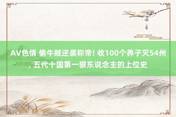 AV色情 偷牛贼逆袭称帝! 收100个养子灭54州, 五代十国第一狠东说念主的上位史