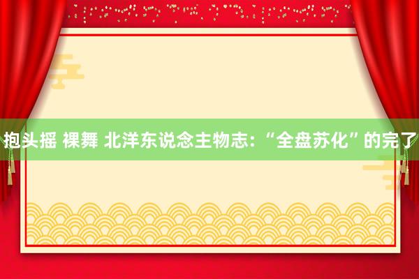 抱头摇 裸舞 北洋东说念主物志: “全盘苏化”的完了
