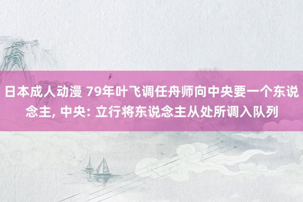 日本成人动漫 79年叶飞调任舟师向中央要一个东说念主, 中央: 立行将东说念主从处所调入队列