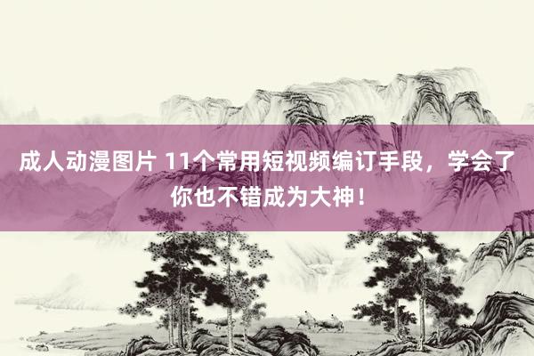 成人动漫图片 11个常用短视频编订手段，学会了你也不错成为大神！