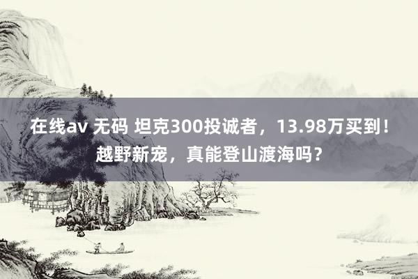 在线av 无码 坦克300投诚者，13.98万买到！越野新宠，真能登山渡海吗？