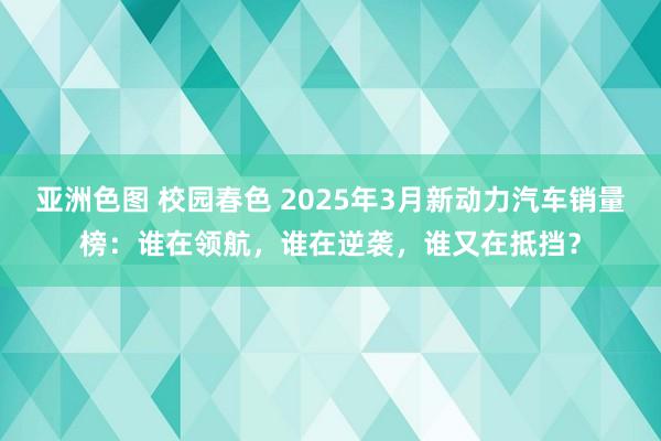 亚洲色图 校园春色 2025年3月新动力汽车销量榜：谁在领航，谁在逆袭，谁又在抵挡？