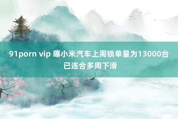 91porn vip 曝小米汽车上周锁单量为13000台 已连合多周下滑