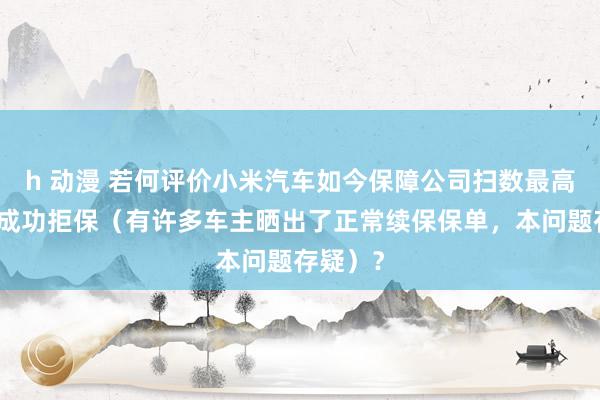 h 动漫 若何评价小米汽车如今保障公司扫数最高小公司成功拒保（有许多车主晒出了正常续保保单，本问题存疑）？