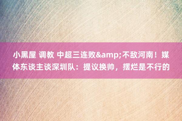 小黑屋 调教 中超三连败&不敌河南！媒体东谈主谈深圳队：提议换帅，摆烂是不行的