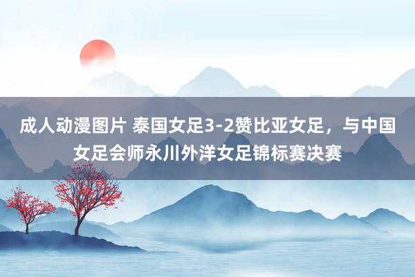 成人动漫图片 泰国女足3-2赞比亚女足，与中国女足会师永川外洋女足锦标赛决赛