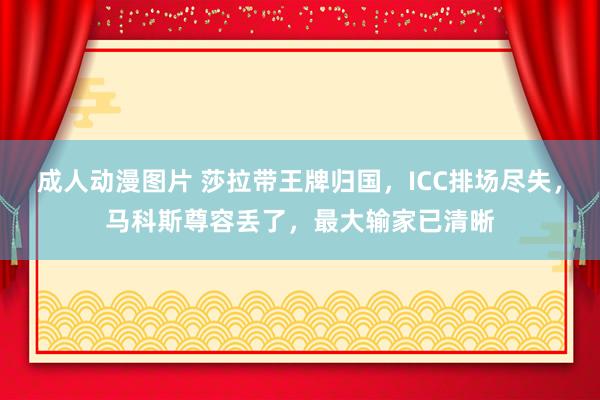 成人动漫图片 莎拉带王牌归国，ICC排场尽失，马科斯尊容丢了，最大输家已清晰