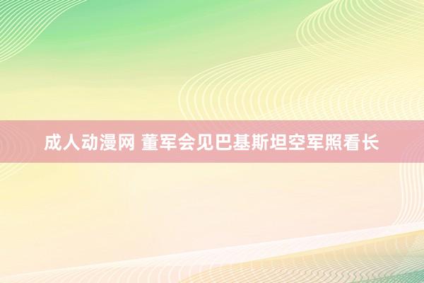 成人动漫网 董军会见巴基斯坦空军照看长