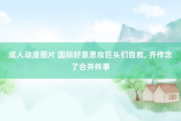 成人动漫图片 国际好意思妆巨头们自救, 齐作念了合并件事