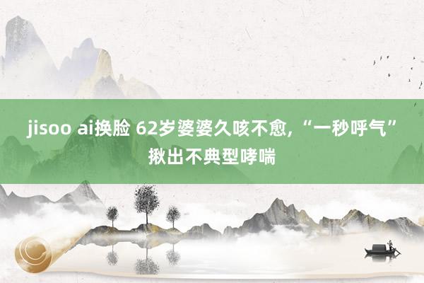 jisoo ai换脸 62岁婆婆久咳不愈, “一秒呼气”揪出不典型哮喘