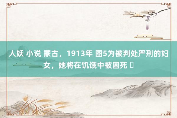 人妖 小说 蒙古，1913年 图5为被判处严刑的妇女，她将在饥饿中被困死 ​