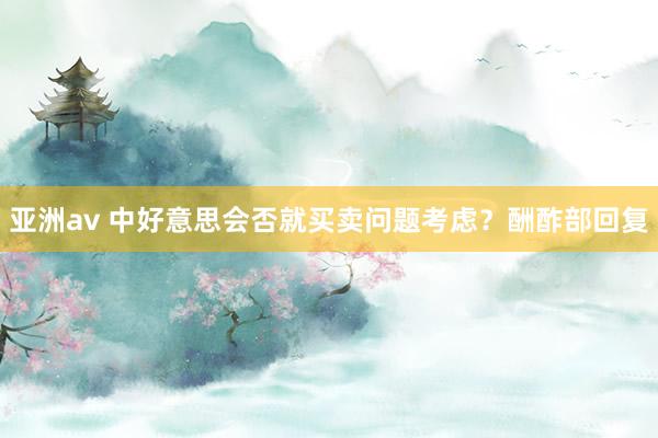 亚洲av 中好意思会否就买卖问题考虑？酬酢部回复