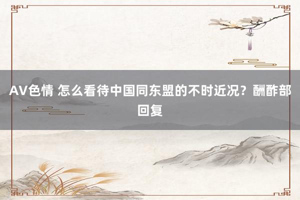 AV色情 怎么看待中国同东盟的不时近况？酬酢部回复