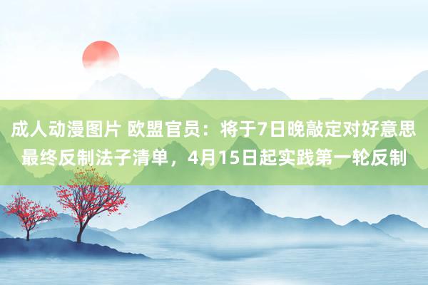 成人动漫图片 欧盟官员：将于7日晚敲定对好意思最终反制法子清单，4月15日起实践第一轮反制