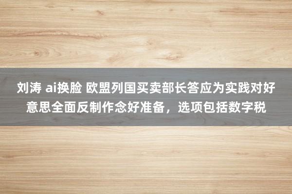 刘涛 ai换脸 欧盟列国买卖部长答应为实践对好意思全面反制作念好准备，选项包括数字税