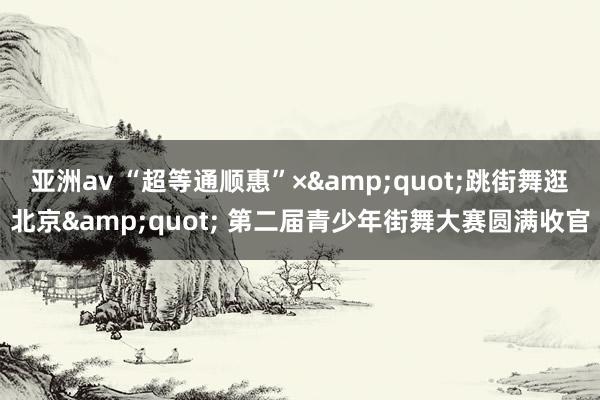 亚洲av “超等通顺惠”×&quot;跳街舞逛北京&quot; 第二届青少年街舞大赛圆满收官