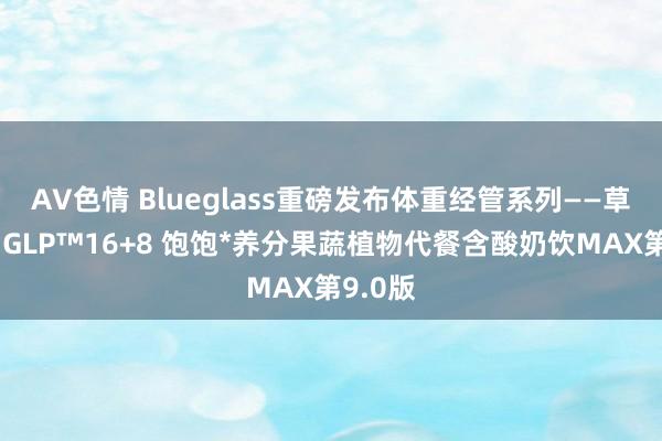 AV色情 Blueglass重磅发布体重经管系列——草创植物GLP™16+8 饱饱*养分果蔬植物代餐含酸奶饮MAX第9.0版