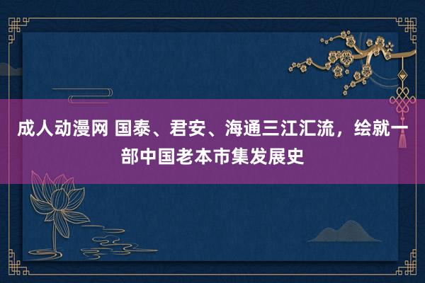 成人动漫网 国泰、君安、海通三江汇流，绘就一部中国老本市集发展史