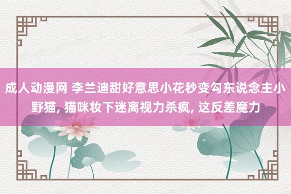 成人动漫网 李兰迪甜好意思小花秒变勾东说念主小野猫, 猫咪妆下迷离视力杀疯, 这反差魔力