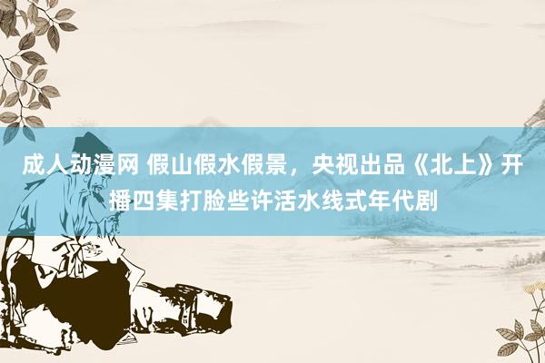 成人动漫网 假山假水假景，央视出品《北上》开播四集打脸些许活水线式年代剧