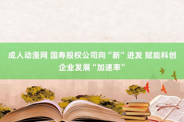 成人动漫网 国寿股权公司向“新”进发 赋能科创企业发展“加速率”