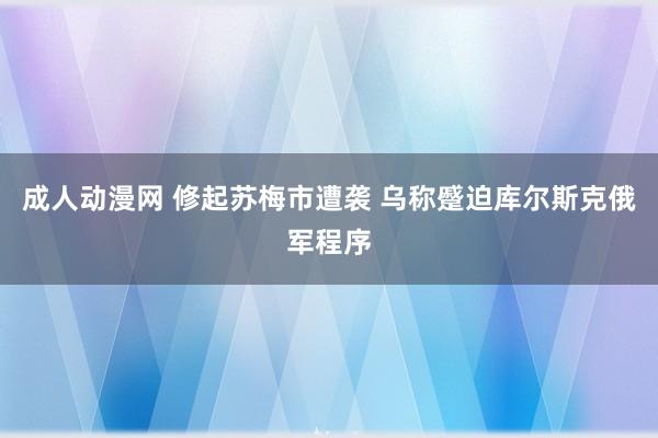 成人动漫网 修起苏梅市遭袭 乌称蹙迫库尔斯克俄军程序