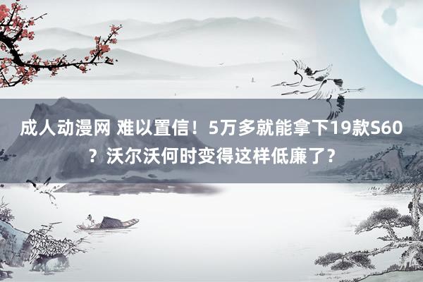 成人动漫网 难以置信！5万多就能拿下19款S60？沃尔沃何时变得这样低廉了？