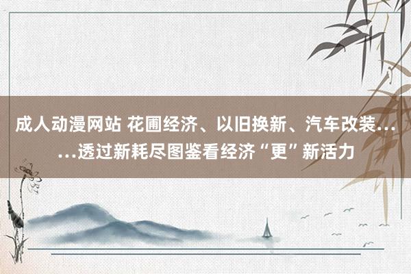 成人动漫网站 花圃经济、以旧换新、汽车改装……透过新耗尽图鉴看经济“更”新活力