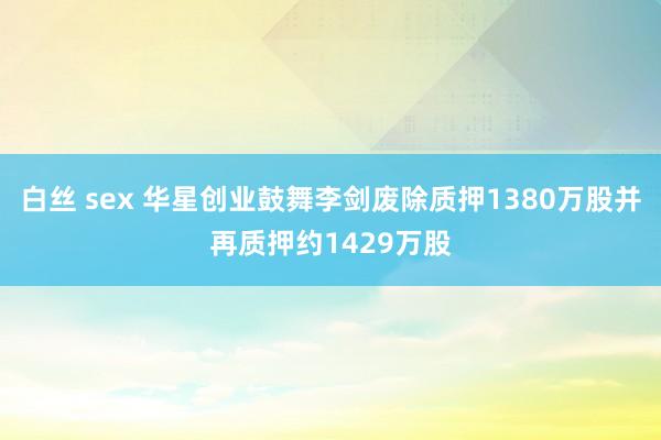 白丝 sex 华星创业鼓舞李剑废除质押1380万股并再质押约1429万股