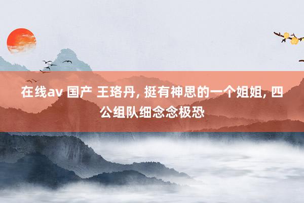 在线av 国产 王珞丹， 挺有神思的一个姐姐， 四公组队细念念极恐