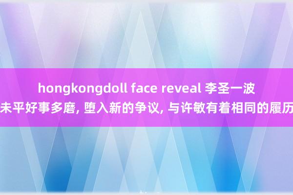 hongkongdoll face reveal 李圣一波未平好事多磨， 堕入新的争议， 与许敏有着相同的履历