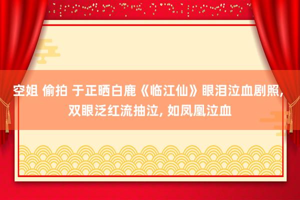 空姐 偷拍 于正晒白鹿《临江仙》眼泪泣血剧照， 双眼泛红流抽泣， 如凤凰泣血