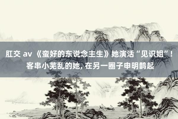 肛交 av 《蛮好的东说念主生》她演活“见识姐”! 客串小芜乱的她， 在另一圈子申明鹊起