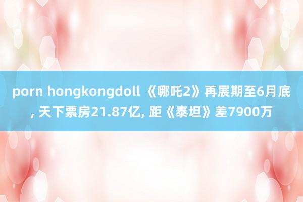 porn hongkongdoll 《哪吒2》再展期至6月底， 天下票房21.87亿， 距《泰坦》差7900万
