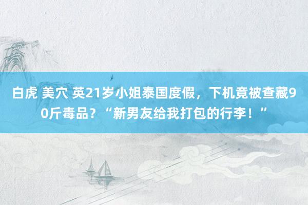 白虎 美穴 英21岁小姐泰国度假，下机竟被查藏90斤毒品？“新男友给我打包的行李！”