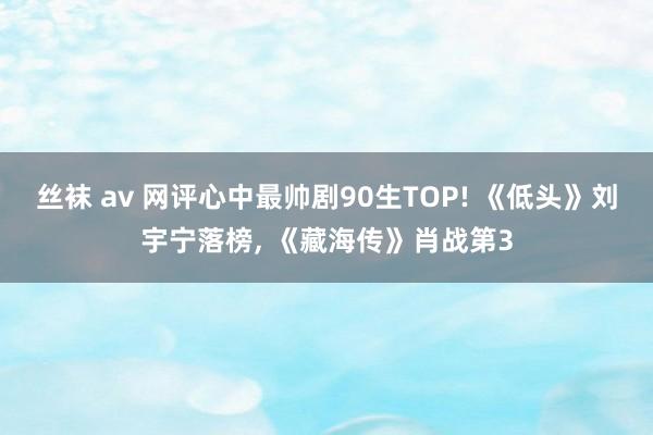 丝袜 av 网评心中最帅剧90生TOP! 《低头》刘宇宁落榜， 《藏海传》肖战第3