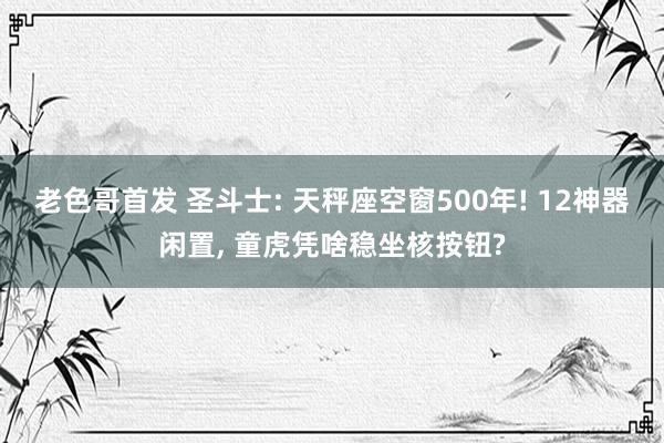 老色哥首发 圣斗士: 天秤座空窗500年! 12神器闲置, 童虎凭啥稳坐核按钮?