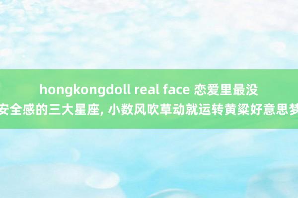 hongkongdoll real face 恋爱里最没安全感的三大星座, 小数风吹草动就运转黄粱好意思梦